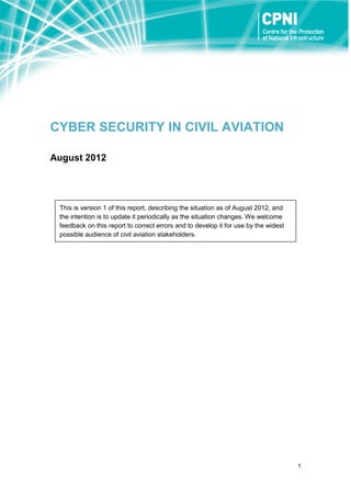 1
CYBER SECURITY IN CIVIL AVIATION
August 2012
This is version 1 of this report, describing the situation as of August 2012, and
the intention is to update it periodically as the situation changes. We welcome
feedback on this report to correct errors and to develop it for use by the widest
possible audience of civil aviation stakeholders.
 