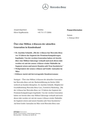 Ansprechpartner:                          Telefon:                 Presse-Information
Oliver Kapffenstein                       +49 711 17-33806
                                                                   Datum:
                                                                   1. Februar 2012


hEHU HLQH 0LOOLRQ $.ODVVHQ GHU DNWXHOOHQ
*HQHUDWLRQ LQ .XQGHQKDQG

• 'U -RDFKLP 6FKPLGW Å0LW GHU $.ODVVH KDW 0HUFHGHV%HQ]
  YRU  -DKUHQ GDV 6HJPHQW GHU 3UHPLXP.RPSDNWZDJHQ
  EHJUQGHW 9RQ GHU ]ZHLWHQ *HQHUDWLRQ KDEHQ ZLU EHUHLWV
  EHU HLQH 0LOOLRQ )DKU]HXJH YHUNDXIW XQG QRFK GLHVHV -DKU
  ZHUGHQ ZLU PLW GHU QHXHQ $.ODVVH ZLHGHU 0D‰VWlEH LP
  6HJPHQW VHW]HQ XQG XQVHUH .XQGHQ DXIV 1HXH IDV]LQLHUHQ´
• :HOWSUHPLHUH GHU QHXHQ $.ODVVH DXI *HQIHU $XWRVDORQ LP
  0lU]
• %.ODVVH VWDUWHW PLW KHUYRUUDJHQGHU .XQGHQUHVRQDQ]


Stuttgart – Über eine Million A-Klassen der aktuellen Generation
hat Mercedes-Benz seit der Markteinführung im Herbst 2004
weltweit an Kunden übergeben. Dr. Joachim Schmidt, Mitglied der
Geschäftsleitung Mercedes-Benz Cars, Vertrieb  Marketing: „Mit
der A-Klasse hat Mercedes-Benz vor 15 Jahren das Segment der
Premium-Kompaktwagen begründet. Von der zweiten Generation
haben wir bereits über eine Million Fahrzeuge verkauft und noch
dieses Jahr werden wir mit der neuen A-Klasse wieder Maßstäbe
im Segment setzen und unsere Kunden aufs Neue faszinieren.“
Auf dem Genfer Autosalon im März wird Mercedes-Benz zum




Daimler Communications, 70546 Stuttgart/Germany
Mercedes-Benz – Eine Marke der Daimler AG
 