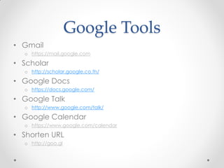 Google Tools
• Gmail
  o https://mail.google.com

• Scholar
  o http://scholar.google.co.th/

• Google Docs
  o https://docs.google.com/

• Google Talk
  o http://www.google.com/talk/

• Google Calendar
  o https://www.google.com/calendar

• Shorten URL
  o http://goo.gl
 