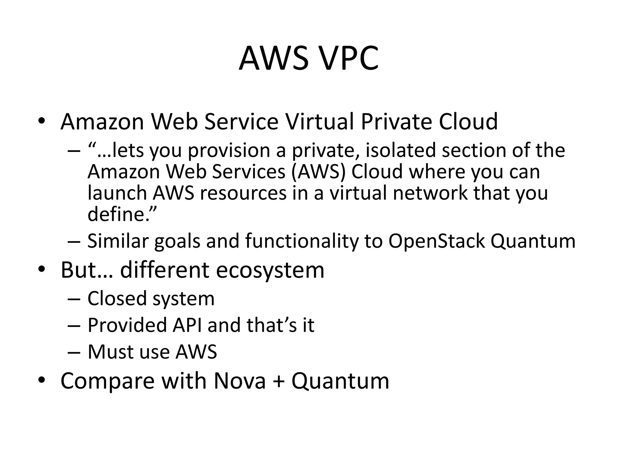 AWS VPC
• Amazon Web Service Virtual Private Cloud
  – “…lets you provision a private, isolated section of the
    Amazon Web Services (AWS) Cloud where you can
    launch AWS resources in a virtual network that you
    define.”
  – Similar goals and functionality to OpenStack Quantum
• But… different ecosystem
  – Closed system
  – Provided API and that’s it
  – Must use AWS
• Compare with Nova + Quantum
 