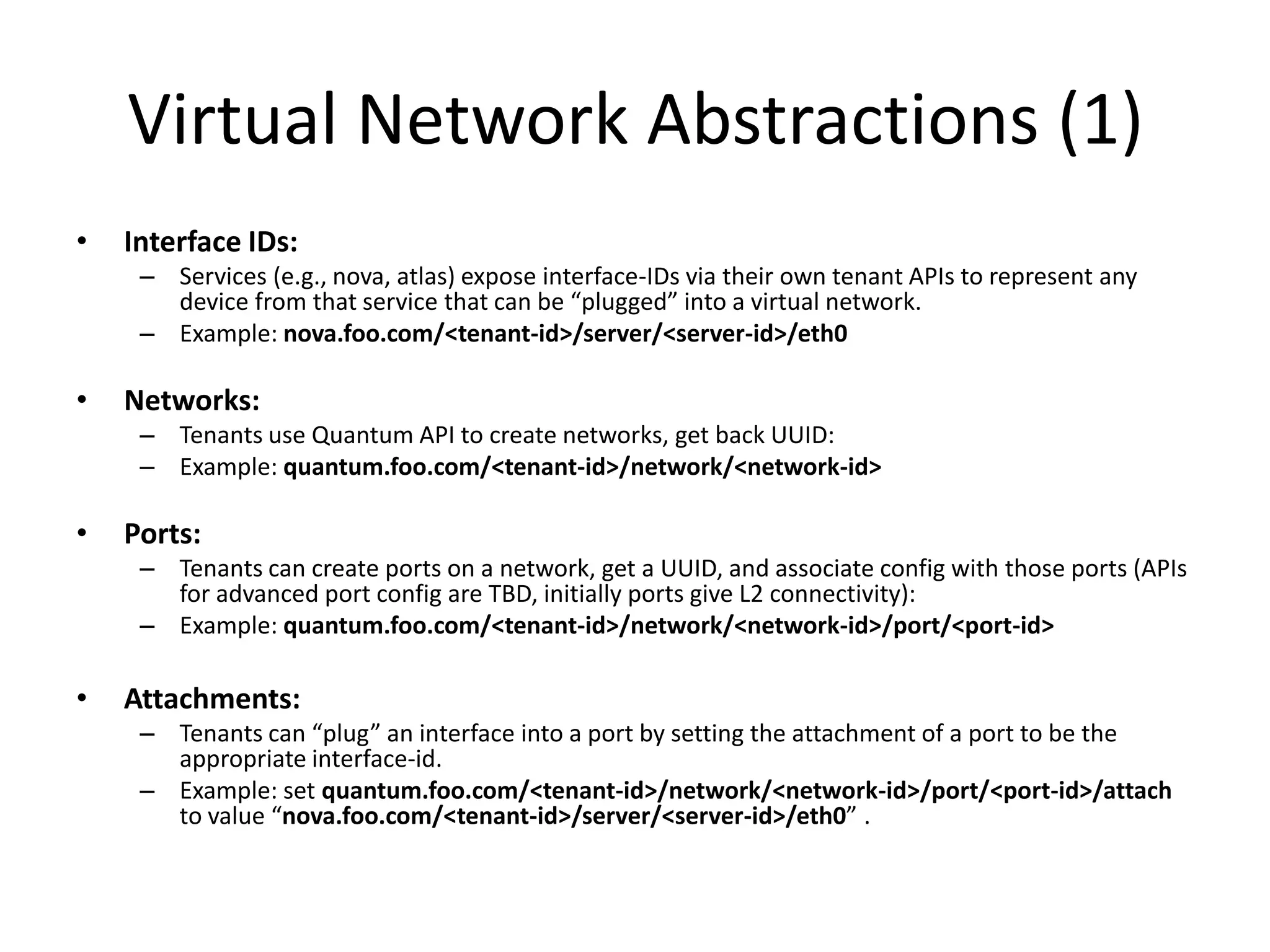 Virtual Network Abstractions (1)
•   Interface IDs:
     – Services (e.g., nova, atlas) expose interface-IDs via their own tenant APIs to represent any
       device from that service that can be “plugged” into a virtual network.
     – Example: nova.foo.com/<tenant-id>/server/<server-id>/eth0

•   Networks:
     – Tenants use Quantum API to create networks, get back UUID:
     – Example: quantum.foo.com/<tenant-id>/network/<network-id>

•   Ports:
     – Tenants can create ports on a network, get a UUID, and associate config with those ports (APIs
       for advanced port config are TBD, initially ports give L2 connectivity):
     – Example: quantum.foo.com/<tenant-id>/network/<network-id>/port/<port-id>

•   Attachments:
     – Tenants can “plug” an interface into a port by setting the attachment of a port to be the
       appropriate interface-id.
     – Example: set quantum.foo.com/<tenant-id>/network/<network-id>/port/<port-id>/attach
       to value “nova.foo.com/<tenant-id>/server/<server-id>/eth0” .
 