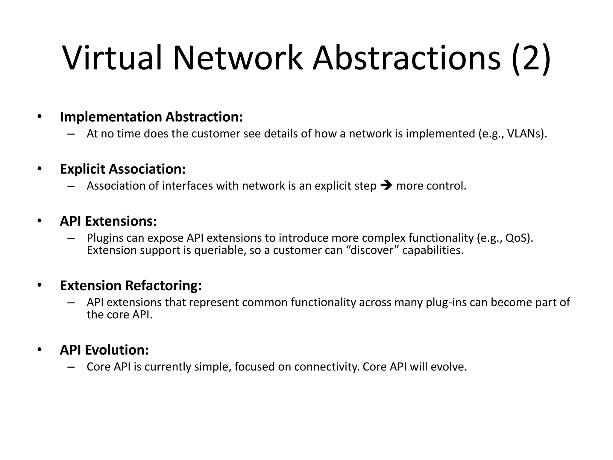 Virtual Network Abstractions (2)
•   Implementation Abstraction:
     – At no time does the customer see details of how a network is implemented (e.g., VLANs).

•   Explicit Association:
     – Association of interfaces with network is an explicit step  more control.

•   API Extensions:
     – Plugins can expose API extensions to introduce more complex functionality (e.g., QoS).
       Extension support is queriable, so a customer can “discover” capabilities.

•   Extension Refactoring:
     – API extensions that represent common functionality across many plug-ins can become part of
       the core API.

•   API Evolution:
     – Core API is currently simple, focused on connectivity. Core API will evolve.
 