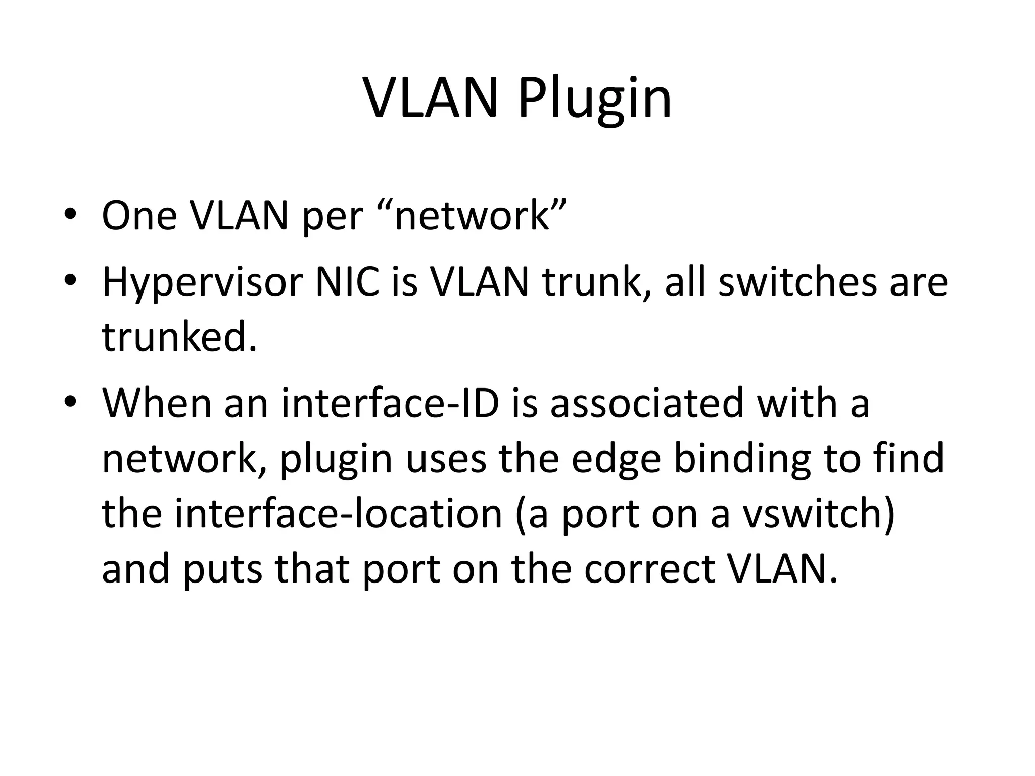 VLAN Plugin
• One VLAN per “network”
• Hypervisor NIC is VLAN trunk, all switches are
  trunked.
• When an interface-ID is associated with a
  network, plugin uses the edge binding to find
  the interface-location (a port on a vswitch)
  and puts that port on the correct VLAN.
 