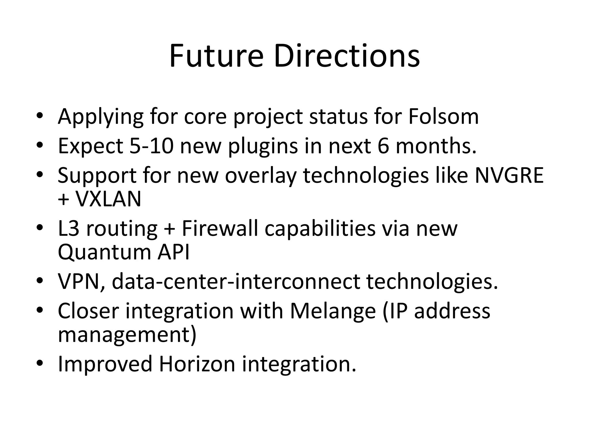 Future Directions
• Applying for core project status for Folsom
• Expect 5-10 new plugins in next 6 months.
• Support for new overlay technologies like NVGRE
  + VXLAN
• L3 routing + Firewall capabilities via new
  Quantum API
• VPN, data-center-interconnect technologies.
• Closer integration with Melange (IP address
  management)
• Improved Horizon integration.
 