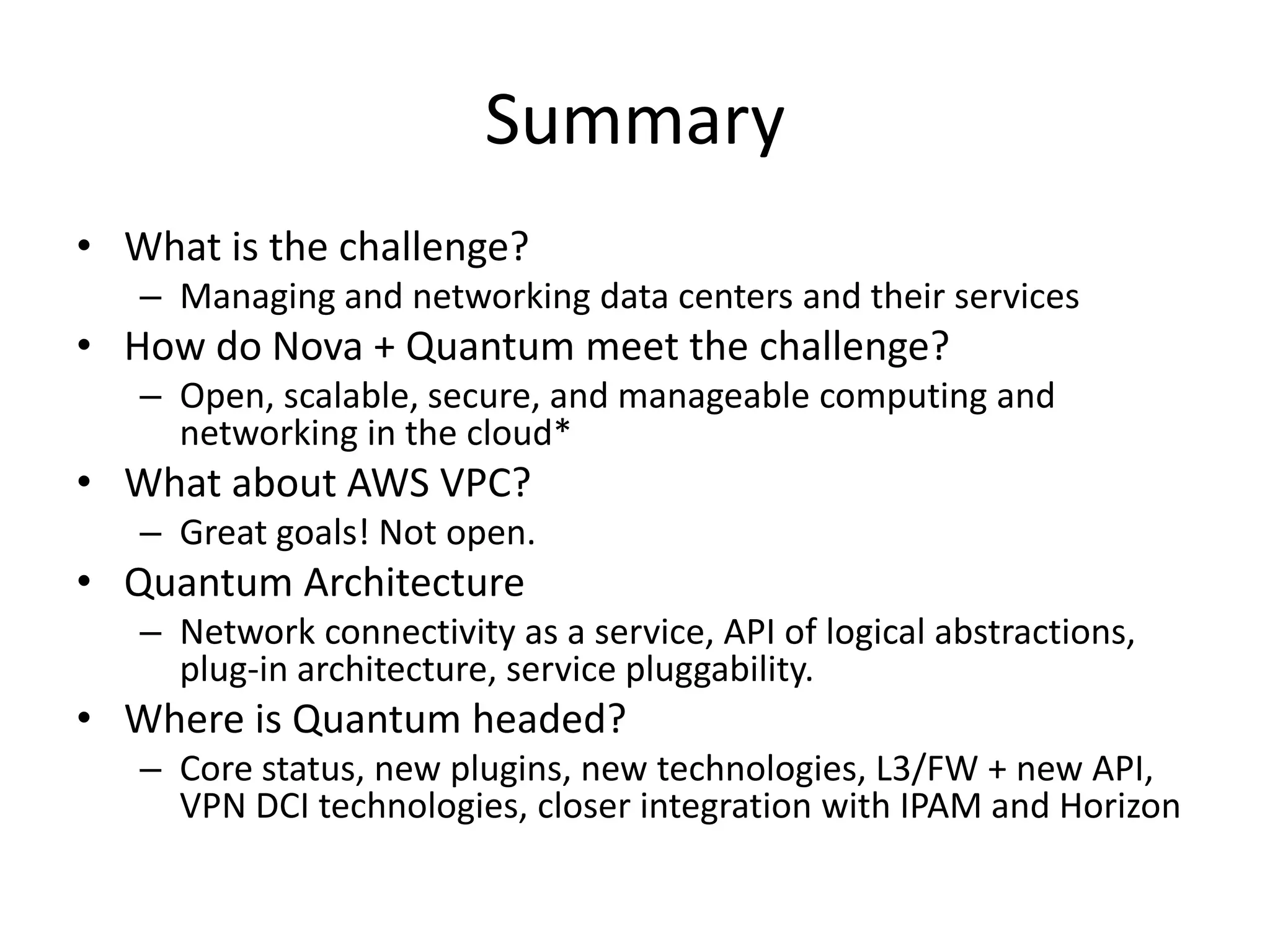 Summary
• What is the challenge?
   – Managing and networking data centers and their services
• How do Nova + Quantum meet the challenge?
   – Open, scalable, secure, and manageable computing and
     networking in the cloud*
• What about AWS VPC?
   – Great goals! Not open.
• Quantum Architecture
   – Network connectivity as a service, API of logical abstractions,
     plug-in architecture, service pluggability.
• Where is Quantum headed?
   – Core status, new plugins, new technologies, L3/FW + new API,
     VPN DCI technologies, closer integration with IPAM and Horizon
 