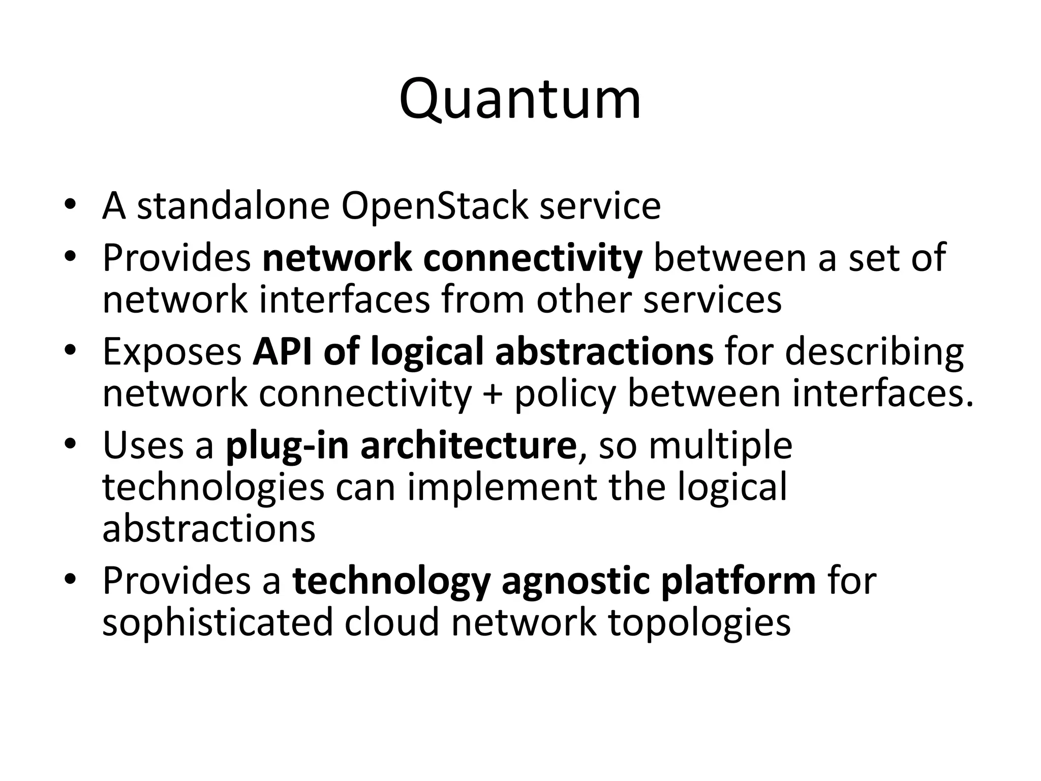 Quantum
• A standalone OpenStack service
• Provides network connectivity between a set of
  network interfaces from other services
• Exposes API of logical abstractions for describing
  network connectivity + policy between interfaces.
• Uses a plug-in architecture, so multiple
  technologies can implement the logical
  abstractions
• Provides a technology agnostic platform for
  sophisticated cloud network topologies
 