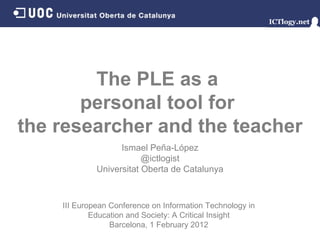 The PLE as a  personal tool for  the researcher and the teacher Ismael Peña - López @ictlogist Universitat Oberta de Catalunya III European Conference on Information Technology in Education and Society: A Critical Insight Barcelona, 1 February 2012 