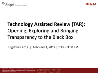 Technology Assisted Review (TAR):
           Opening, Exploring and Bringing
           Transparency to the Black Box
            LegalTech 2012 | February 1, 2012 | 1:45 – 3:00 PM




The content of this presentation is the property of its authors.
Please contact Daegis (info@daegis.com) for acceptable use         LegalTech® New York
and attribution information.                                       January 30 – February 1, 2012
 