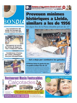 dijous 2 dE fEbrEr 2012




                                                                                      Preveuen mínimes
                                                                                      històriques a Lleida,
                                                                                      similars a les de 1956
                                                               o                      En algun lloc de la Plana dissabte pot ser de -17˚
                                         > Les assistències del                                                                                                     laura cortés (acn)

                                                                                                 Els experts
                                         Síndic de Greuges de                               diuen que avui
                                         Lleida creixen un 28%                                 ja es notarà
                                                                                             el fred intens,
                                                   LLeIdA Pàgina 6 i Editorial p. 5         que s’allargarà
                                                                                                fins a finals
                                                                                                  d’aquesta
                                                                                                   setmana



                                                                                            -17º
 tEl.: 973 260 065 - faX: 973 261 067




                                         > Recuperen en un pis
                                         de Torres de Segre un
                                         ‘feix’ d’objectes robats                                                                                                      50
                                                             ComARqueS Pàgina 9                                                                                        40
                                                                                                                                                                      30
                                         > Condemnen 2 homes                                                                                                          20
                                         per violar a Balaguer                                                                                                        10
                                         una jove discapacitada                                                                                                       0 0
                                                             ComARqueS Pàgina 8                                                                                            10
                                                                                      >> Sal a dojo per combatre les gelades                                               20
                                        València, 1                                                                                           marta lluvich (acn)         30
                                        Barça, 1                                      Al PIrineu baixa la quota de neu                                                    40
                                                                                      i es podria arribar fins als -25˚                                                   50
                                                                                      Les previsions per l’arribada de l’ona de fred sibe-
                                                                                      rià vaticinen una caiguda del mercuri espectacular
                                                                                                                                                                            
                                        Carles Puyol torna                            que, fins i tot, en alguna zona del Pirineu lleidatà
                                          a marcar i Messi
                                            falla un penal                            podria arribar a -25 graus, al mateix temps que
                                                                                      ahir ja va nevar en alguns punts.       Avui Pàgina 3
                                                               eSPoRTS Pàgina 13




                                                Calçotades
cat
Núm. 1.492 aNy 7 / BONDIA




                                         C/ de la font, 7       vine a gaudir de l’autèntica CALÇOTADA
                                         Fontscaldes - Valls
                                         TARRAGONA              al Restaurant Masia Fontscaldes de Valls
                                                                                      www.masiafontscaldes.com
                                        RESERVES:            977612836 / 609319630 informacio@masiafontscaldes.com
 