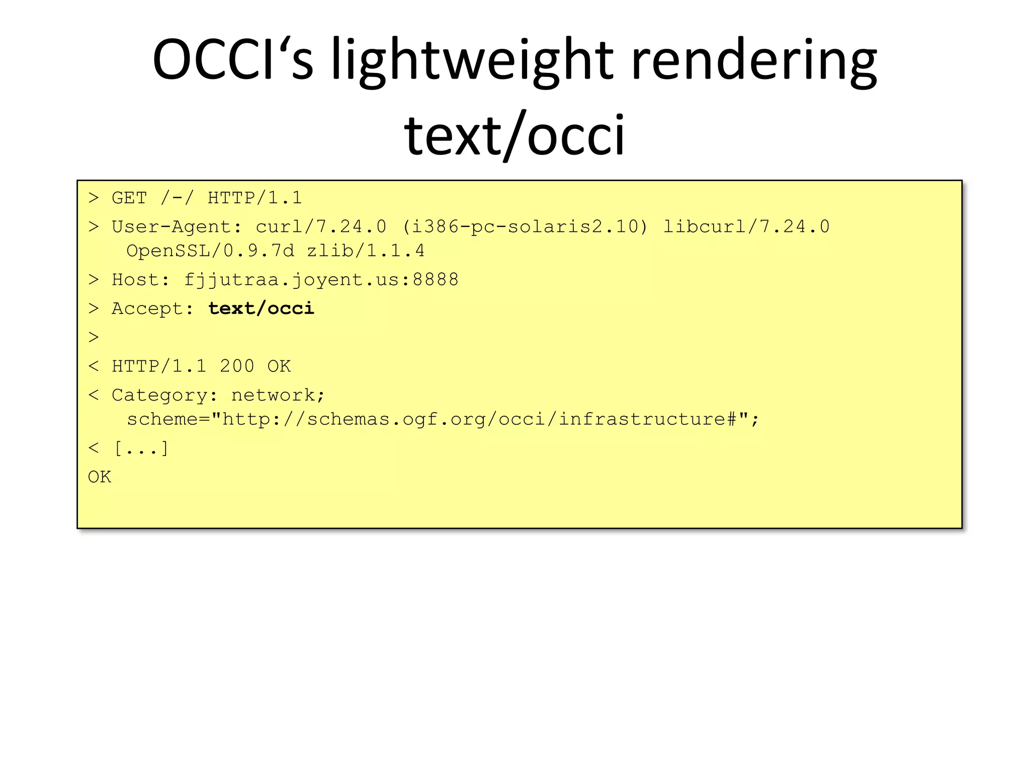 OCCI‘s lightweight rendering
               text/occi
> GET /-/ HTTP/1.1
> User-Agent: curl/7.24.0 (i386-pc-solaris2.10) libcurl/7.24.0
   OpenSSL/0.9.7d zlib/1.1.4
> Host: fjjutraa.joyent.us:8888
> Accept: text/occi
>
< HTTP/1.1 200 OK
< Category: network;
   scheme="http://schemas.ogf.org/occi/infrastructure#";
< [...]
OK
 