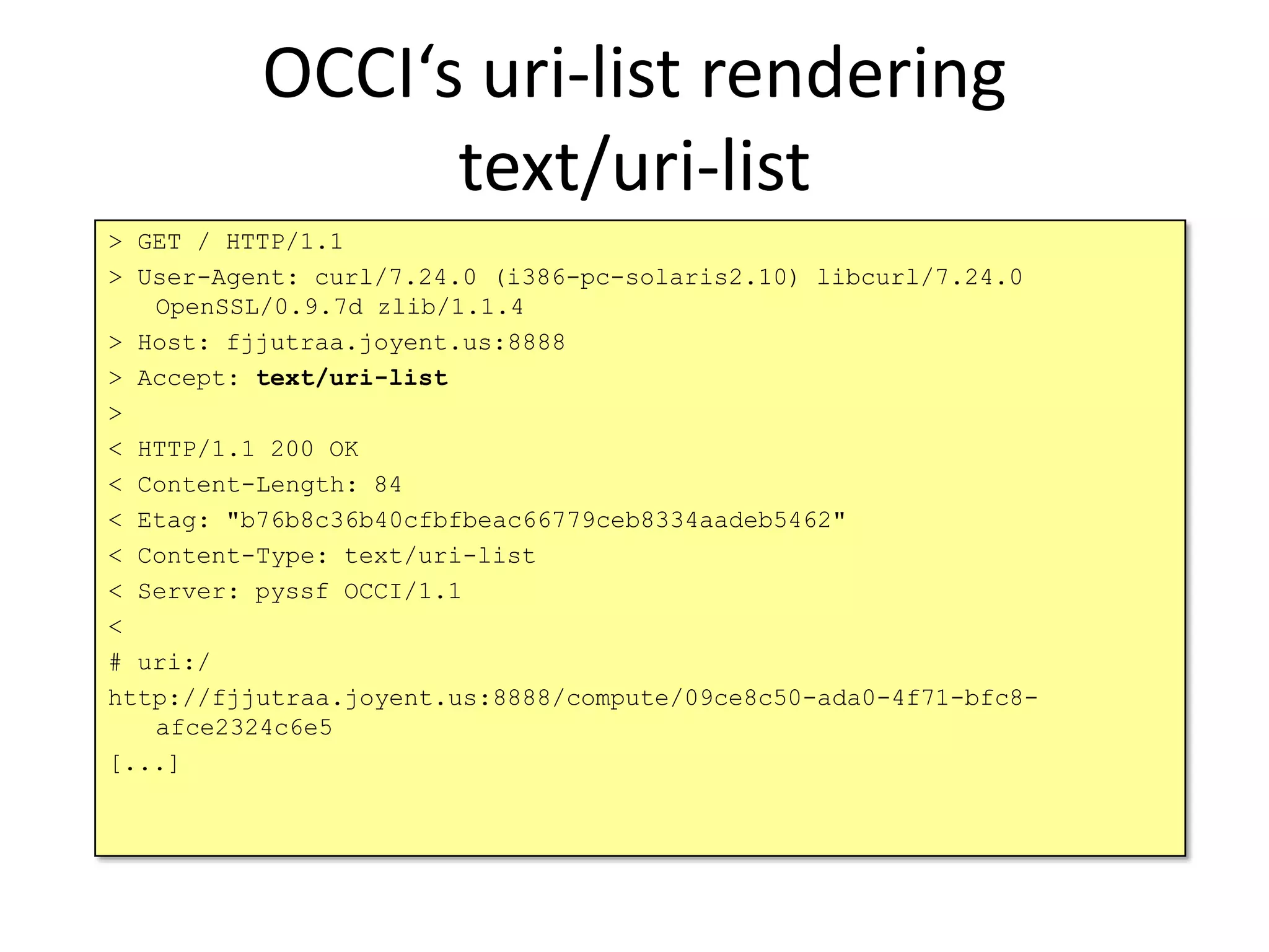 OCCI‘s uri-list rendering
                text/uri-list
> GET / HTTP/1.1
> User-Agent: curl/7.24.0 (i386-pc-solaris2.10) libcurl/7.24.0
   OpenSSL/0.9.7d zlib/1.1.4
> Host: fjjutraa.joyent.us:8888
> Accept: text/uri-list
>
< HTTP/1.1 200 OK
< Content-Length: 84
< Etag: "b76b8c36b40cfbfbeac66779ceb8334aadeb5462"
< Content-Type: text/uri-list
< Server: pyssf OCCI/1.1
<
# uri:/
http://fjjutraa.joyent.us:8888/compute/09ce8c50-ada0-4f71-bfc8-
   afce2324c6e5
[...]
 