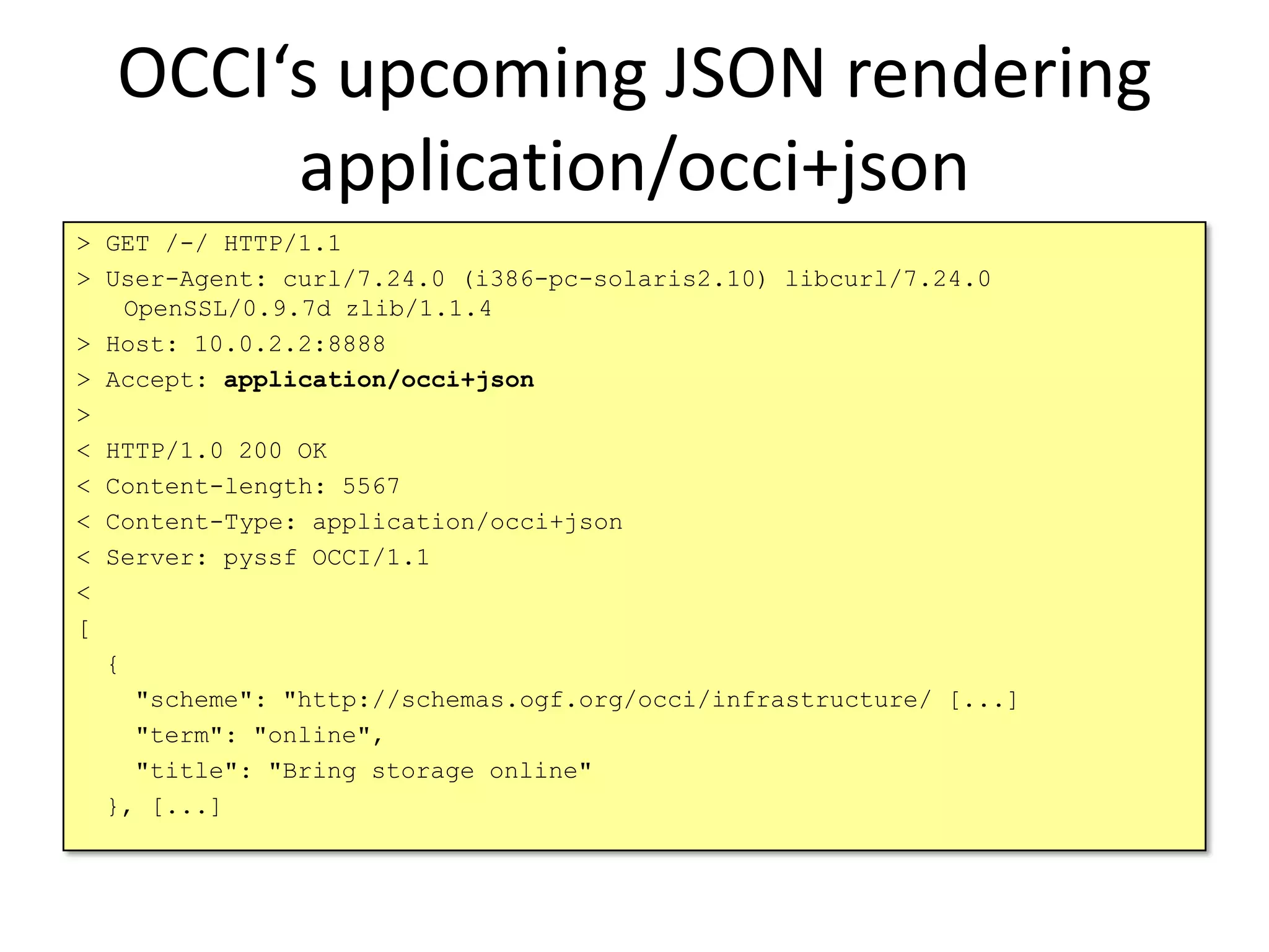 OCCI‘s upcoming JSON rendering
       application/occi+json
> GET /-/ HTTP/1.1
> User-Agent: curl/7.24.0 (i386-pc-solaris2.10) libcurl/7.24.0
    OpenSSL/0.9.7d zlib/1.1.4
> Host: 10.0.2.2:8888
> Accept: application/occi+json
>
< HTTP/1.0 200 OK
< Content-length: 5567
< Content-Type: application/occi+json
< Server: pyssf OCCI/1.1
<
[
  {
     "scheme": "http://schemas.ogf.org/occi/infrastructure/ [...]
     "term": "online",
     "title": "Bring storage online"
  }, [...]
 
