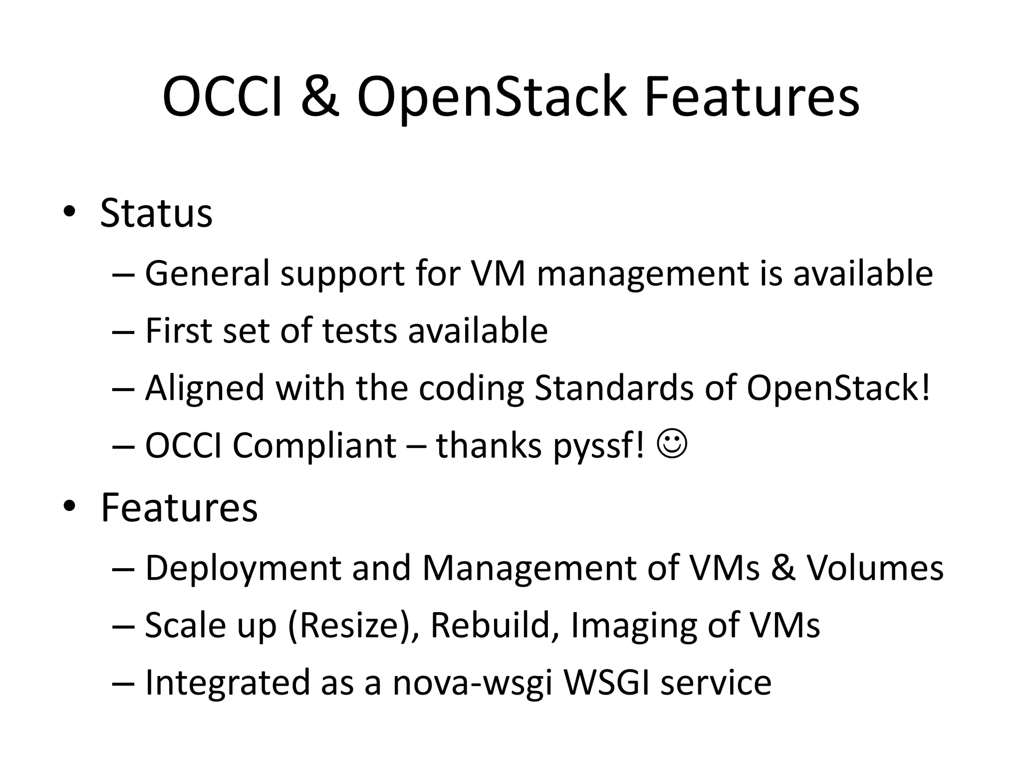 OCCI & OpenStack Features
• Status
  – General support for VM management is available
  – First set of tests available
  – Aligned with the coding Standards of OpenStack!
  – OCCI Compliant – thanks pyssf! 
• Features
  – Deployment and Management of VMs & Volumes
  – Scale up (Resize), Rebuild, Imaging of VMs
  – Integrated as a nova-wsgi WSGI service
 