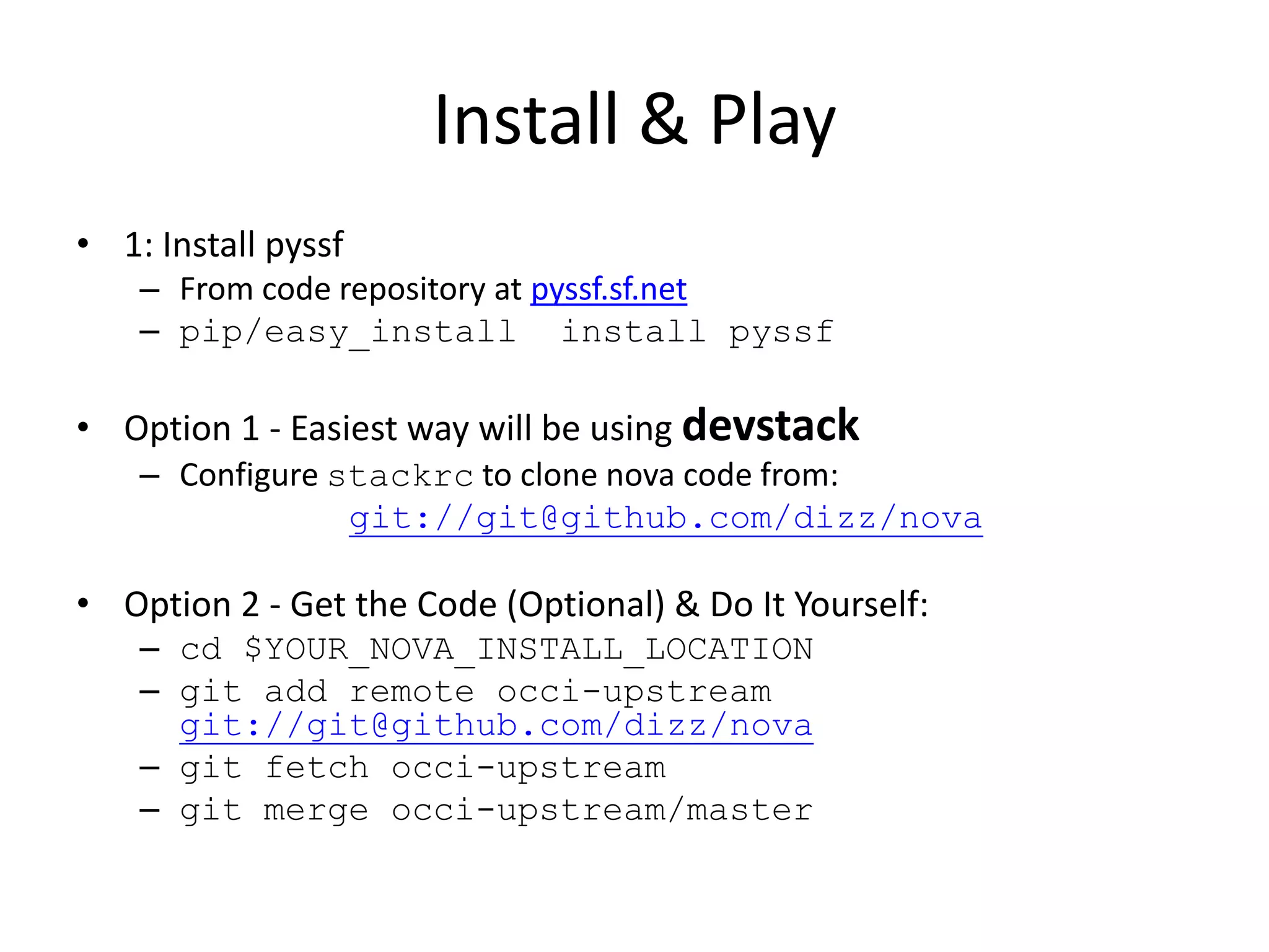 Install & Play
• 1: Install pyssf
    – From code repository at pyssf.sf.net
    – pip/easy_install install pyssf

• Option 1 - Easiest way will be using devstack
    – Configure stackrc to clone nova code from:
                 git://git@github.com/dizz/nova

• Option 2 - Get the Code (Optional) & Do It Yourself:
    – cd $YOUR_NOVA_INSTALL_LOCATION
    – git add remote occi-upstream
      git://git@github.com/dizz/nova
    – git fetch occi-upstream
    – git merge occi-upstream/master
 
