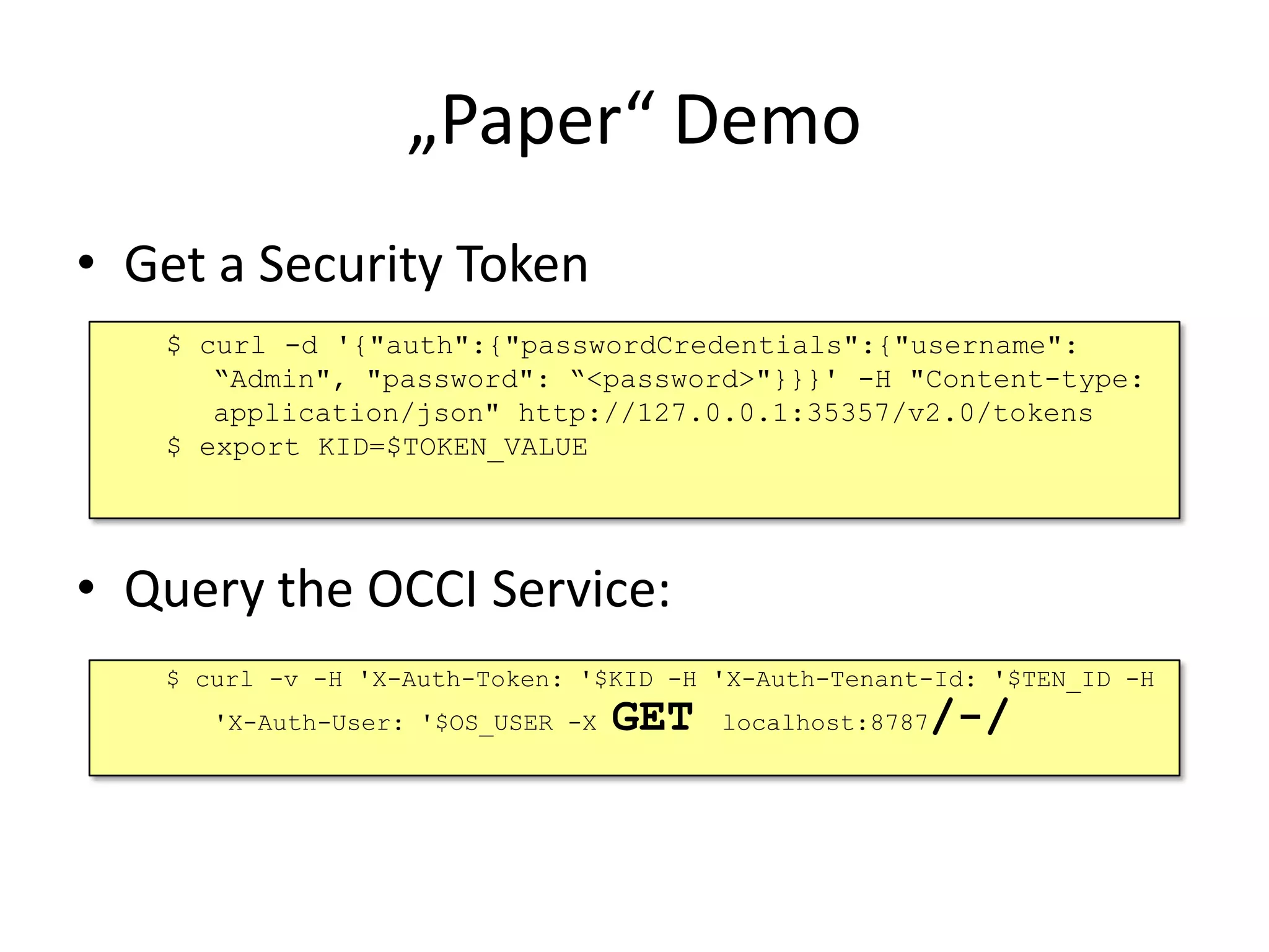 „Paper“ Demo
• Get a Security Token
   $ curl -d '{"auth":{"passwordCredentials":{"username":
      “Admin", "password": “<password>"}}}' -H "Content-type:
      application/json" http://127.0.0.1:35357/v2.0/tokens
   $ export KID=$TOKEN_VALUE




• Query the OCCI Service:
   $ curl -v -H 'X-Auth-Token: '$KID -H 'X-Auth-Tenant-Id: '$TEN_ID -H
      'X-Auth-User: '$OS_USER -X   GET                /-/
                                         localhost:8787
 