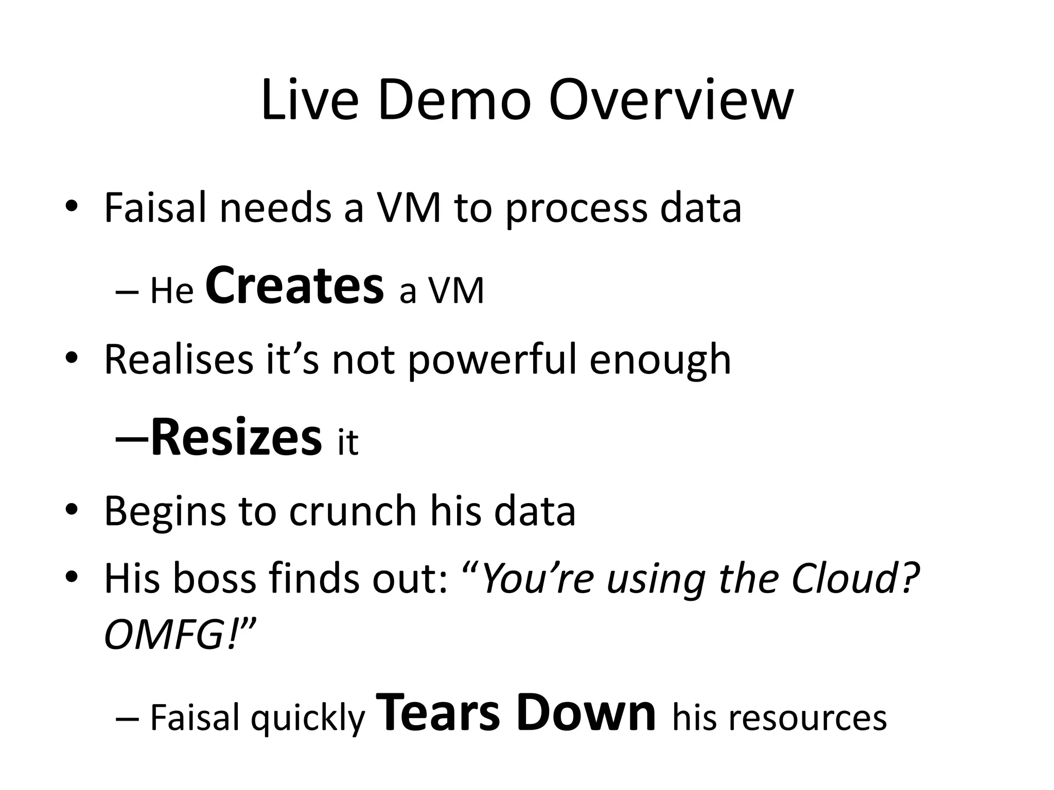 Live Demo Overview
• Faisal needs a VM to process data
  – He Creates a VM
• Realises it’s not powerful enough
  –Resizes it
• Begins to crunch his data
• His boss finds out: “You’re using the Cloud?
  OMFG!”
  – Faisal quickly Tears   Down his resources
 