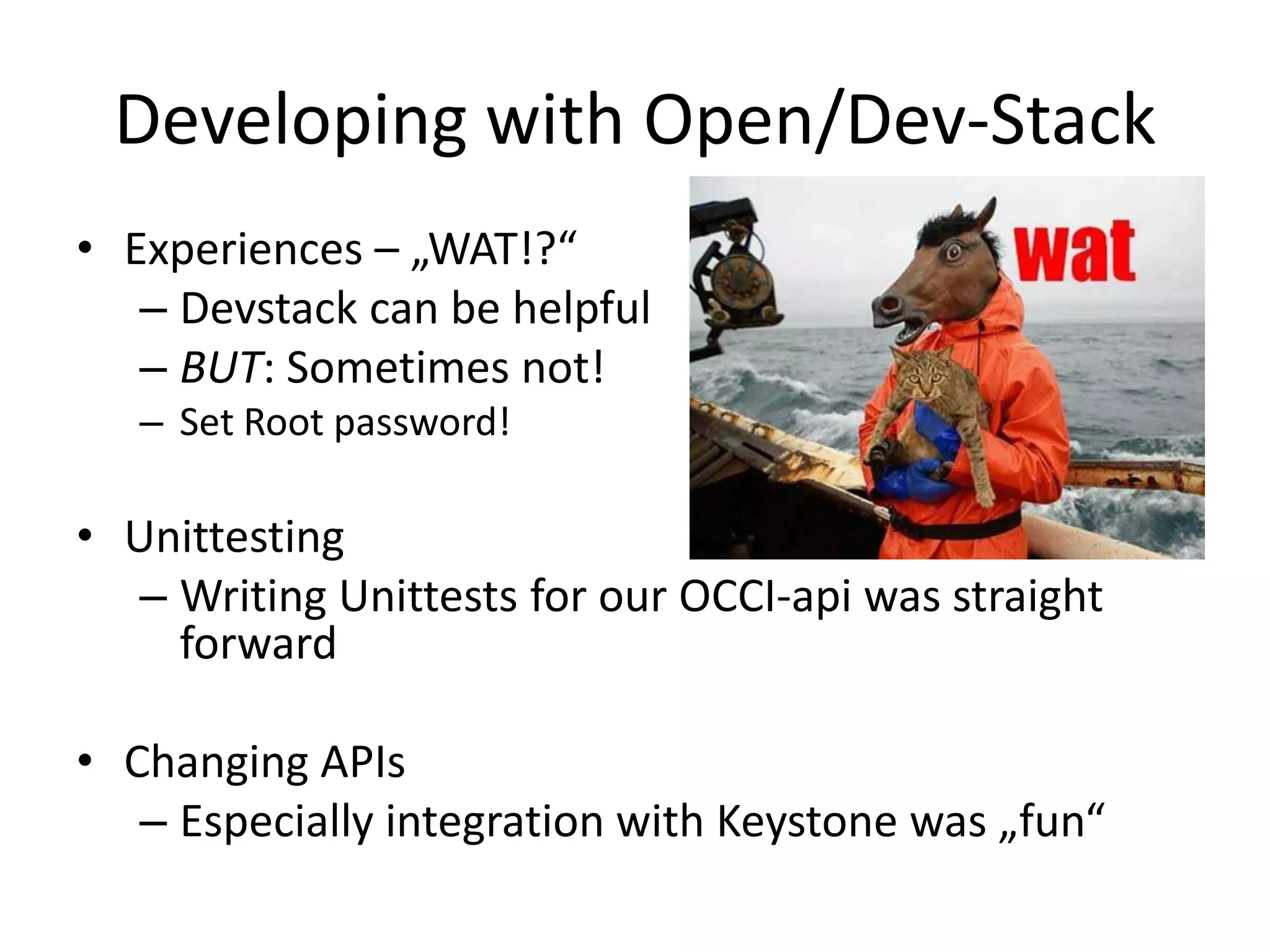 Developing with Open/Dev-Stack
• Experiences – „WAT!?“
   – Devstack can be helpful
   – BUT: Sometimes not!
   – Set Root password!

• Unittesting
   – Writing Unittests for our OCCI-api was straight
     forward

• Changing APIs
   – Especially integration with Keystone was „fun“
 