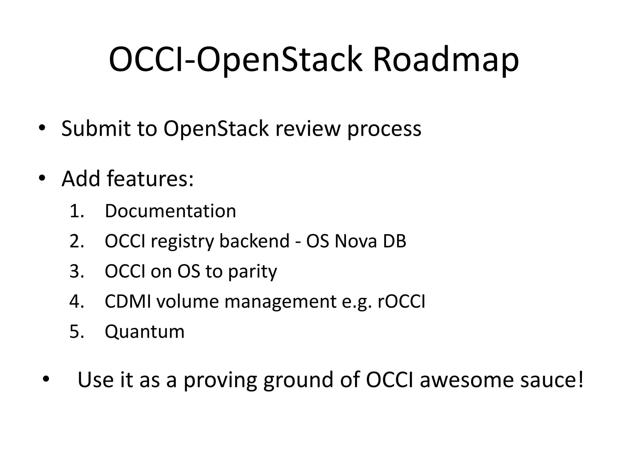 OCCI-OpenStack Roadmap
• Submit to OpenStack review process

• Add features:
    1.   Documentation
    2.   OCCI registry backend - OS Nova DB
    3.   OCCI on OS to parity
    4.   CDMI volume management e.g. rOCCI
    5.   Quantum

•   Use it as a proving ground of OCCI awesome sauce!
 