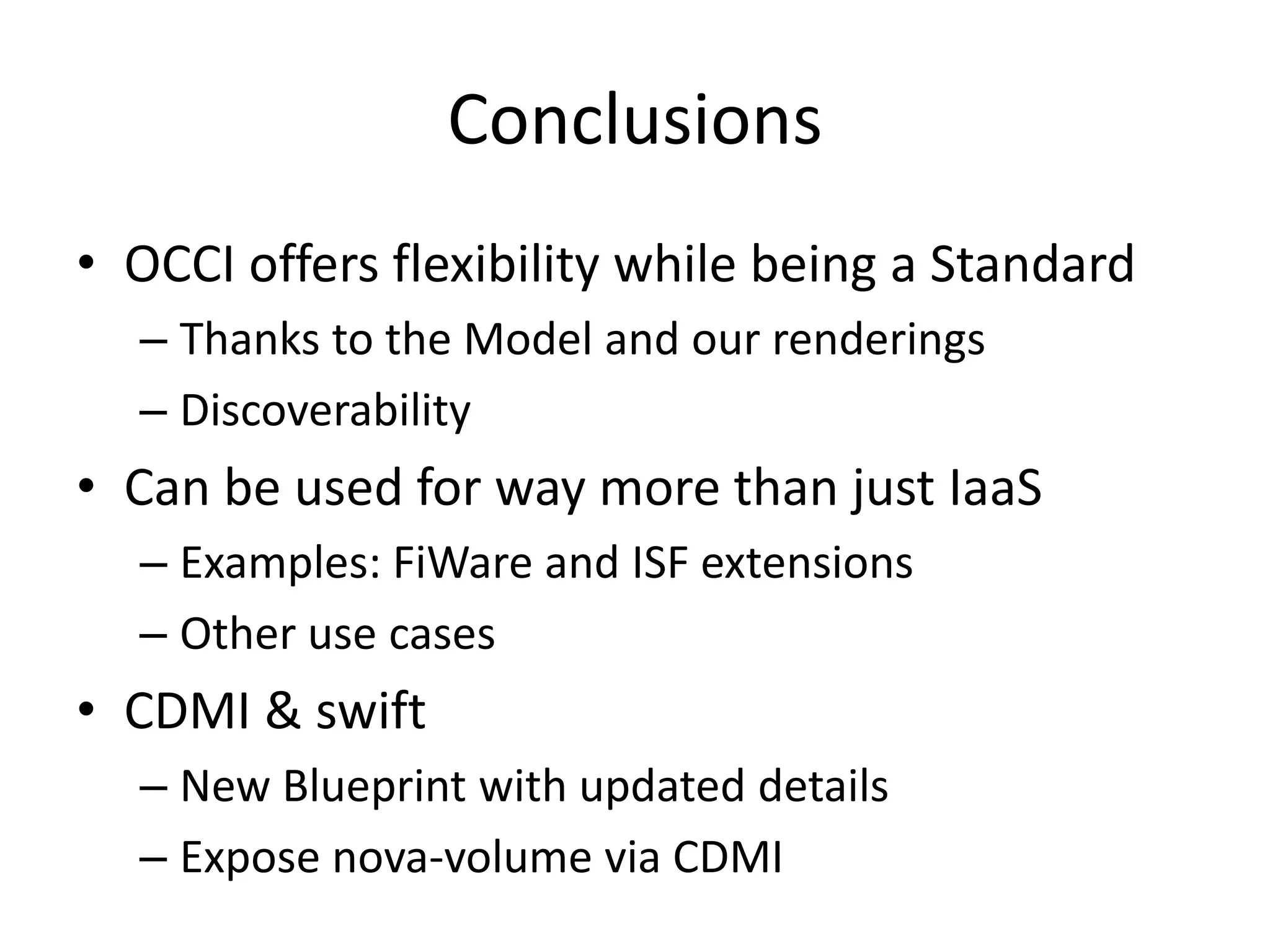 Conclusions
• OCCI offers flexibility while being a Standard
  – Thanks to the Model and our renderings
  – Discoverability
• Can be used for way more than just IaaS
  – Examples: FiWare and ISF extensions
  – Other use cases
• CDMI & swift
  – New Blueprint with updated details
  – Expose nova-volume via CDMI
 
