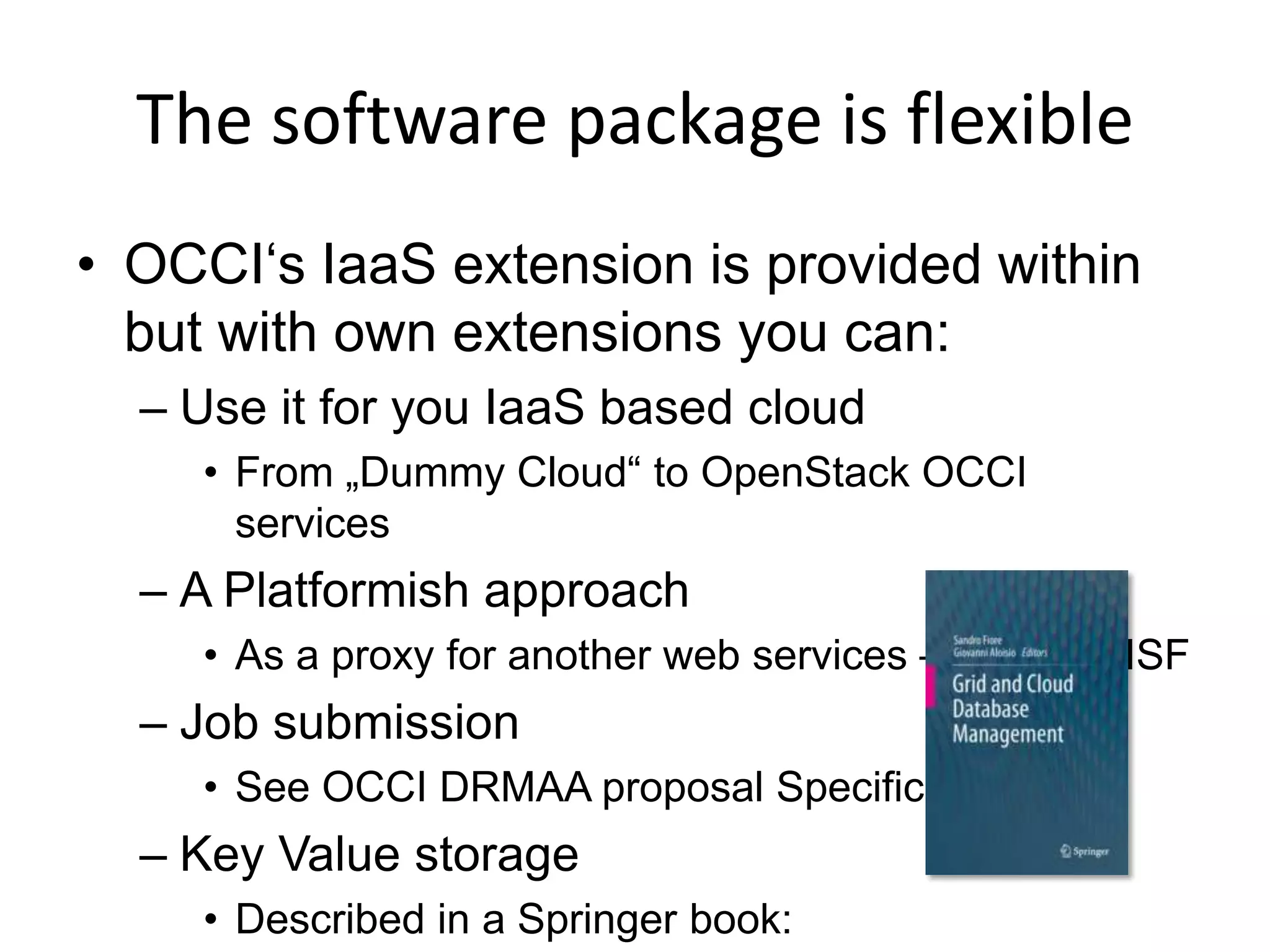The software package is flexible
• OCCI‘s IaaS extension is provided within
  but with own extensions you can:
  – Use it for you IaaS based cloud
     • From „Dummy Cloud“ to OpenStack OCCI
       services
  – A Platformish approach
     • As a proxy for another web services – Platform ISF
  – Job submission
     • See OCCI DRMAA proposal Specification
  – Key Value storage
     • Described in a Springer book:
 
