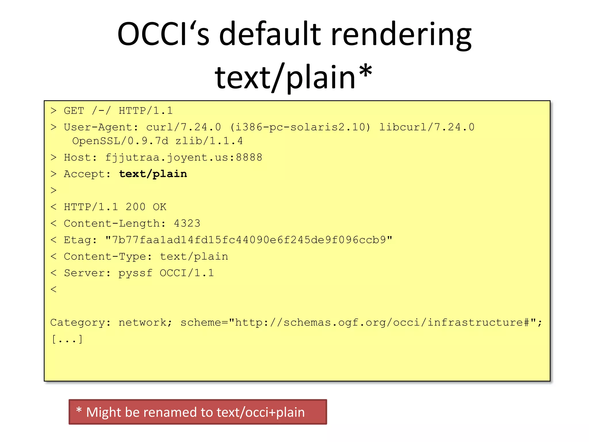 OCCI‘s default rendering
               text/plain*
> GET /-/ HTTP/1.1
> User-Agent: curl/7.24.0 (i386-pc-solaris2.10) libcurl/7.24.0
   OpenSSL/0.9.7d zlib/1.1.4
> Host: fjjutraa.joyent.us:8888
> Accept: text/plain
>
< HTTP/1.1 200 OK
< Content-Length: 4323
< Etag: "7b77faa1ad14fd15fc44090e6f245de9f096ccb9"
< Content-Type: text/plain
< Server: pyssf OCCI/1.1
<

Category: network; scheme="http://schemas.ogf.org/occi/infrastructure#";
[...]




   * Might be renamed to text/occi+plain
 