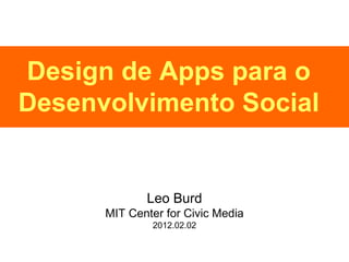 Design de Apps para o Desenvolvimento Social Leo Burd MIT Center for Civic Media 2012.02.02 