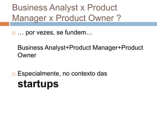 Business Analyst x Product
Manager x Product Owner ?
   … por vezes, se fundem…

    Business Analyst+Product Manager+Product
    Owner

   Especialmente, no contexto das
    startups
 