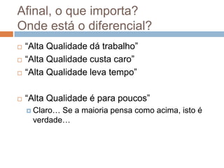 Afinal, o que importa?
Onde está o diferencial?
   “Alta Qualidade dá trabalho”
   “Alta Qualidade custa caro”
   “Alta Qualidade leva tempo”

   “Alta Qualidade é para poucos”
     Claro…Se a maioria pensa como acima, isto é
     verdade…
 