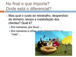 No final o que importa?
Onde está o diferencial?
   Mas qual o custo do retrabalho, desperdício
    de dinheiro, tempo e insatisfação dos
    clientes? Qual é?
     Em números, por favor…
     Em números e cifras, sem lamentações ou
      “mas”…
 
