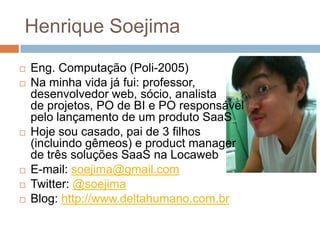 Henrique Soejima
   Eng. Computação (Poli-2005)
   Na minha vida já fui: professor,
    desenvolvedor web, sócio, analista
    de projetos, PO de BI e PO responsável
    pelo lançamento de um produto SaaS
   Hoje sou casado, pai de 3 filhos
    (incluindo gêmeos) e product manager
    de três soluções SaaS na Locaweb
   E-mail: soejima@gmail.com
   Twitter: @soejima
   Blog: http://www.deltahumano.com.br
 
