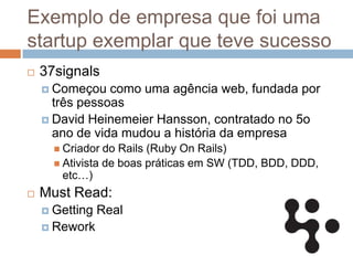 Exemplo de empresa que foi uma
startup exemplar que teve sucesso
   37signals
     Começou   como uma agência web, fundada por
      três pessoas
     David Heinemeier Hansson, contratado no 5o
      ano de vida mudou a história da empresa
       Criador  do Rails (Ruby On Rails)
       Ativista de boas práticas em SW (TDD, BDD, DDD,
        etc…)
   Must Read:
     Getting   Real
     Rework
 