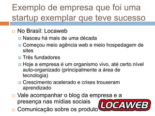 Exemplo de empresa que foi uma
startup exemplar que teve sucesso
   No Brasil: Locaweb
     Nasceu há mais de uma década
     Começou meio agência web e meio hospedagem de
      sites
     Três fundadores
     Hoje a empresa é um organismo vivo, até certo nível
      auto-organizado (principalmente a área de
      tecnologia)
     Crescimento acelerado e crises trouxeram
      aprendizado
   Vale acompanhar o blog da empresa e a
    presença nas mídias sociais
   Comunicação sobre os produtos e com o cliente
 