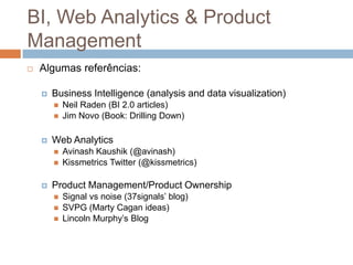 BI, Web Analytics & Product
Management
   Algumas referências:

       Business Intelligence (analysis and data visualization)
           Neil Raden (BI 2.0 articles)
           Jim Novo (Book: Drilling Down)

       Web Analytics
           Avinash Kaushik (@avinash)
           Kissmetrics Twitter (@kissmetrics)

       Product Management/Product Ownership
           Signal vs noise (37signals’ blog)
           SVPG (Marty Cagan ideas)
           Lincoln Murphy’s Blog
 