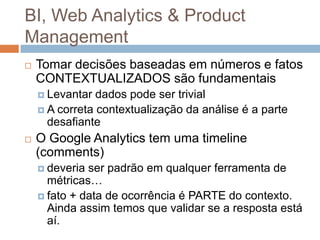BI, Web Analytics & Product
Management
   Tomar decisões baseadas em números e fatos
    CONTEXTUALIZADOS são fundamentais
     Levantar  dados pode ser trivial
     A correta contextualização da análise é a parte
      desafiante
   O Google Analytics tem uma timeline
    (comments)
     deveria ser padrão em qualquer ferramenta de
      métricas…
     fato + data de ocorrência é PARTE do contexto.
      Ainda assim temos que validar se a resposta está
      aí.
 
