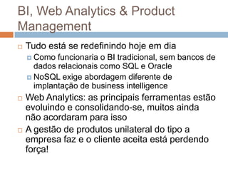 BI, Web Analytics & Product
Management
   Tudo está se redefinindo hoje em dia
     Como  funcionaria o BI tradicional, sem bancos de
      dados relacionais como SQL e Oracle
     NoSQL exige abordagem diferente de
      implantação de business intelligence
   Web Analytics: as principais ferramentas estão
    evoluindo e consolidando-se, muitos ainda
    não acordaram para isso
   A gestão de produtos unilateral do tipo a
    empresa faz e o cliente aceita está perdendo
    força!
 
