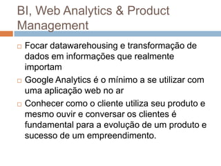 BI, Web Analytics & Product
Management
   Focar datawarehousing e transformação de
    dados em informações que realmente
    importam
   Google Analytics é o mínimo a se utilizar com
    uma aplicação web no ar
   Conhecer como o cliente utiliza seu produto e
    mesmo ouvir e conversar os clientes é
    fundamental para a evolução de um produto e
    sucesso de um empreendimento.
 