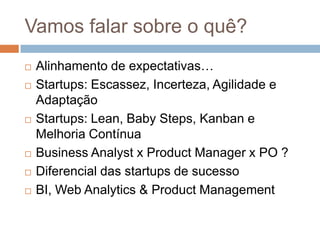 Vamos falar sobre o quê?
   Alinhamento de expectativas…
   Startups: Escassez, Incerteza, Agilidade e
    Adaptação
   Startups: Lean, Baby Steps, Kanban e
    Melhoria Contínua
   Business Analyst x Product Manager x PO ?
   Diferencial das startups de sucesso
   BI, Web Analytics & Product Management
 