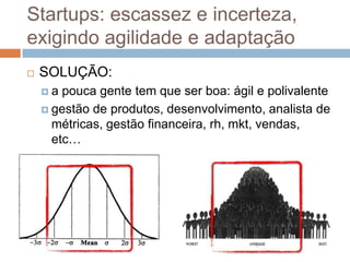 Startups: escassez e incerteza,
exigindo agilidade e adaptação
   SOLUÇÃO:
    a  pouca gente tem que ser boa: ágil e polivalente
     gestão de produtos, desenvolvimento, analista de
      métricas, gestão financeira, rh, mkt, vendas,
      etc…
 