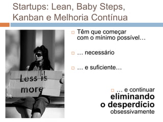 Startups: Lean, Baby Steps,
Kanban e Melhoria Contínua
                Têm que começar
                 com o mínimo possível…

                … necessário

                … e suficiente…


                               … e continuar
                           eliminando
                        o desperdício
                            obsessivamente
 
