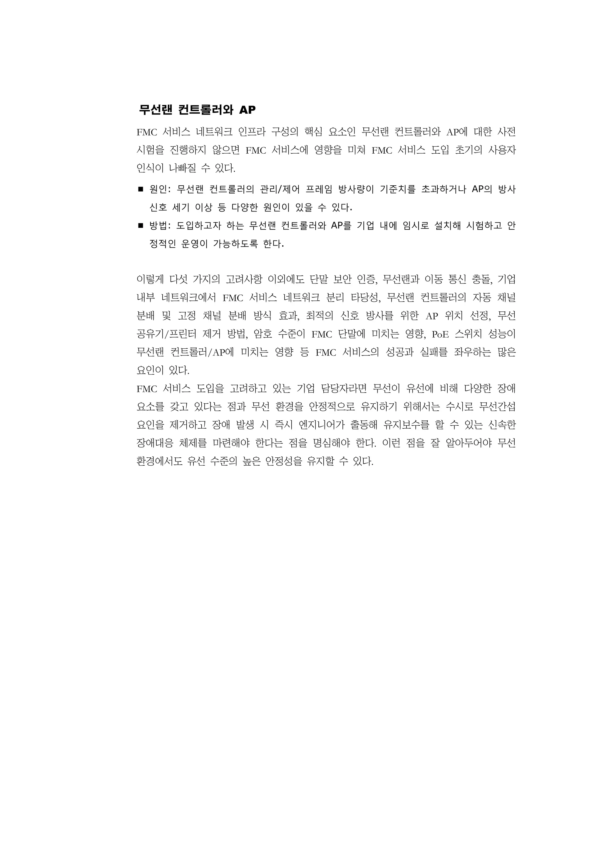 무선랜 컨트롤러와 AP
FMC 서비스 네트워크 인프라 구성의 핵심 요소인 무선랜 컨트롤러와 AP에 대한 사전
시험을 진행하지 않으면 FMC 서비스에 영향을 미쳐 FMC 서비스 도입 초기의 사용자
인식이 나빠질 수 있다.

 원인: 무선랜 컨트롤러의 관리/제어 프레임 방사량이 기준치를 초과하거나 AP의 방사

 신호 세기 이상 등 다양한 원인이 있을 수 있다.

 방법: 도입하고자 하는 무선랜 컨트롤러와 AP를 기업 내에 임시로 설치해 시험하고 안

 정적인 운영이 가능하도록 한다.


이렇게 다섯 가지의 고려사항 이외에도 단말 보안 인증, 무선랜과 이동 통신 충돌, 기업
내부 네트워크에서 FMC 서비스 네트워크 분리 타당성, 무선랜 컨트롤러의 자동 채널
분배 및 고정 채널 분배 방식 효과, 최적의 신호 방사를 위한 AP 위치 선정, 무선
공유기/프린터 제거 방법, 암호 수준이 FMC 단말에 미치는 영향, PoE 스위치 성능이
무선랜 컨트롤러/AP에 미치는 영향 등 FMC 서비스의 성공과 실패를 좌우하는 많은
요인이 있다.
FMC 서비스 도입을 고려하고 있는 기업 담당자라면 무선이 유선에 비해 다양한 장애
요소를 갖고 있다는 점과 무선 환경을 안정적으로 유지하기 위해서는 수시로 무선간섭
요인을 제거하고 장애 발생 시 즉시 엔지니어가 출동해 유지보수를 할 수 있는 신속한
장애대응 체제를 마련해야 한다는 점을 명심해야 한다. 이런 점을 잘 알아두어야 무선
환경에서도 유선 수준의 높은 안정성을 유지할 수 있다.
 