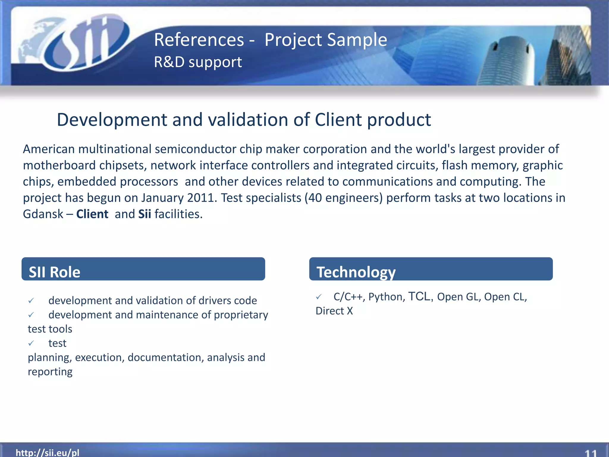 References - Project Sample
                           R&D support


          Development and validation of Client product
 American multinational semiconductor chip maker corporation and the world's largest provider of
 motherboard chipsets, network interface controllers and integrated circuits, flash memory, graphic
 chips, embedded processors and other devices related to communications and computing. The
 project has begun on January 2011. Test specialists (40 engineers) perform tasks at two locations in
 Gdansk – Client and Sii facilities.



   SII Role                                            Technology
      development and validation of drivers code        C/C++, Python, TCL, Open GL, Open CL,
      development and maintenance of proprietary     Direct X
  test tools
      test
  planning, execution, documentation, analysis and
  reporting




  http://sii.eu/pl
http://sii.eu/pl
 