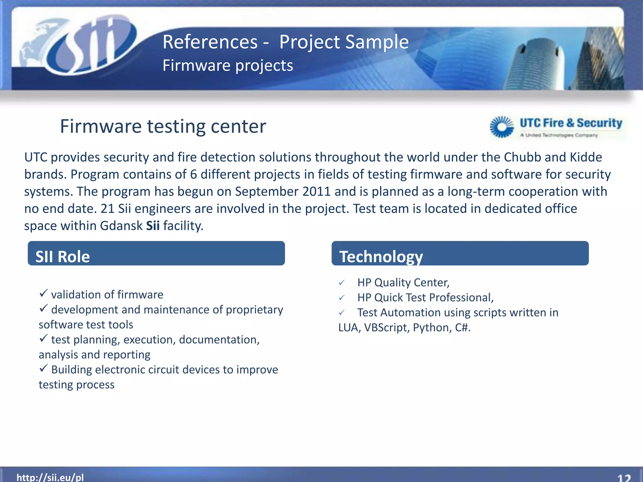 References - Project Sample
                             Firmware projects


          Firmware testing center
 UTC provides security and fire detection solutions throughout the world under the Chubb and Kidde
 brands. Program contains of 6 different projects in fields of testing firmware and software for security
 systems. The program has begun on September 2011 and is planned as a long-term cooperation with
 no end date. 21 Sii engineers are involved in the project. Test team is located in dedicated office
 space within Gdansk Sii facility.

    SII Role                                            Technology
                                                          HP Quality Center,
      validation of firmware                            HP Quick Test Professional,
      development and maintenance of proprietary        Test Automation using scripts written in
     software test tools                                LUA, VBScript, Python, C#.
      test planning, execution, documentation,
     analysis and reporting
      Building electronic circuit devices to improve
     testing process




  http://sii.eu/pl
http://sii.eu/pl
 