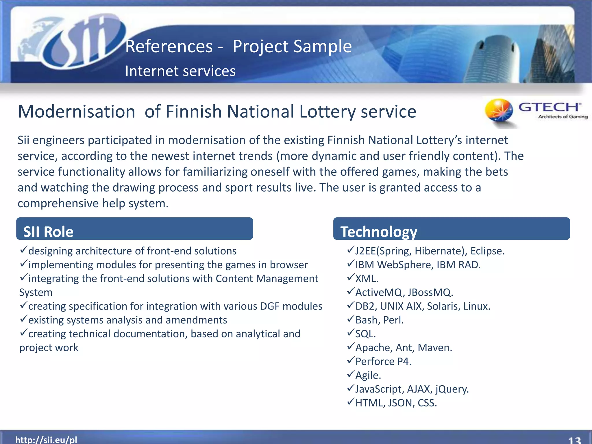 References - Project Sample
                       Internet services

Modernisation of Finnish National Lottery service
Sii engineers participated in modernisation of the existing Finnish National Lottery’s internet
service, according to the newest internet trends (more dynamic and user friendly content). The
service functionality allows for familiarizing oneself with the offered games, making the bets
and watching the drawing process and sport results live. The user is granted access to a
comprehensive help system.

  SII Role                                                          Technology
 designing architecture of front-end solutions                     J2EE(Spring, Hibernate), Eclipse.
 implementing modules for presenting the games in browser          IBM WebSphere, IBM RAD.
 integrating the front-end solutions with Content Management       XML.
 System                                                             ActiveMQ, JBossMQ.
 creating specification for integration with various DGF modules   DB2, UNIX AIX, Solaris, Linux.
 existing systems analysis and amendments                          Bash, Perl.
 creating technical documentation, based on analytical and         SQL.
 project work                                                       Apache, Ant, Maven.
                                                                    Perforce P4.
                                                                    Agile.
                                                                    JavaScript, AJAX, jQuery.
                                                                    HTML, JSON, CSS.

  http://sii.eu/pl
http://sii.eu/pl
 