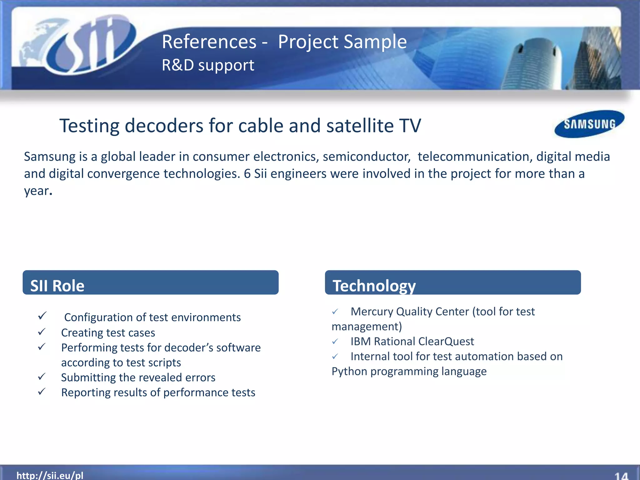 References - Project Sample
                             R&D support


          Testing decoders for cable and satellite TV
 Samsung is a global leader in consumer electronics, semiconductor, telecommunication, digital media
 and digital convergence technologies. 6 Sii engineers were involved in the project for more than a
 year.




   SII Role                                          Technology
          Configuration of test environments         Mercury Quality Center (tool for test
         Creating test cases                       management)
                                                     IBM Rational ClearQuest
         Performing tests for decoder’s software
                                                     Internal tool for test automation based on
          according to test scripts
         Submitting the revealed errors            Python programming language
         Reporting results of performance tests




  http://sii.eu/pl
http://sii.eu/pl
 