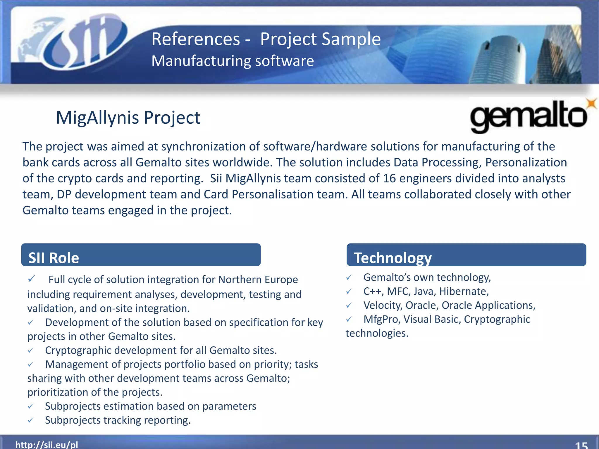 References - Project Sample
                           Manufacturing software


          MigAllynis Project
 The project was aimed at synchronization of software/hardware solutions for manufacturing of the
 bank cards across all Gemalto sites worldwide. The solution includes Data Processing, Personalization
 of the crypto cards and reporting. Sii MigAllynis team consisted of 16 engineers divided into analysts
 team, DP development team and Card Personalisation team. All teams collaborated closely with other
 Gemalto teams engaged in the project.


   SII Role                                                          Technology
      Full cycle of solution integration for Northern Europe       Gemalto’s own technology,
  including requirement analyses, development, testing and        C++, MFC, Java, Hibernate,

  validation, and on-site integration.                            Velocity, Oracle, Oracle Applications,

   Development of the solution based on specification for key    MfgPro, Visual Basic, Cryptographic

  projects in other Gemalto sites.                               technologies.
   Cryptographic development for all Gemalto sites.
   Management of projects portfolio based on priority; tasks
  sharing with other development teams across Gemalto;
  prioritization of the projects.
   Subprojects estimation based on parameters
   Subprojects tracking reporting.

  http://sii.eu/pl
http://sii.eu/pl
 