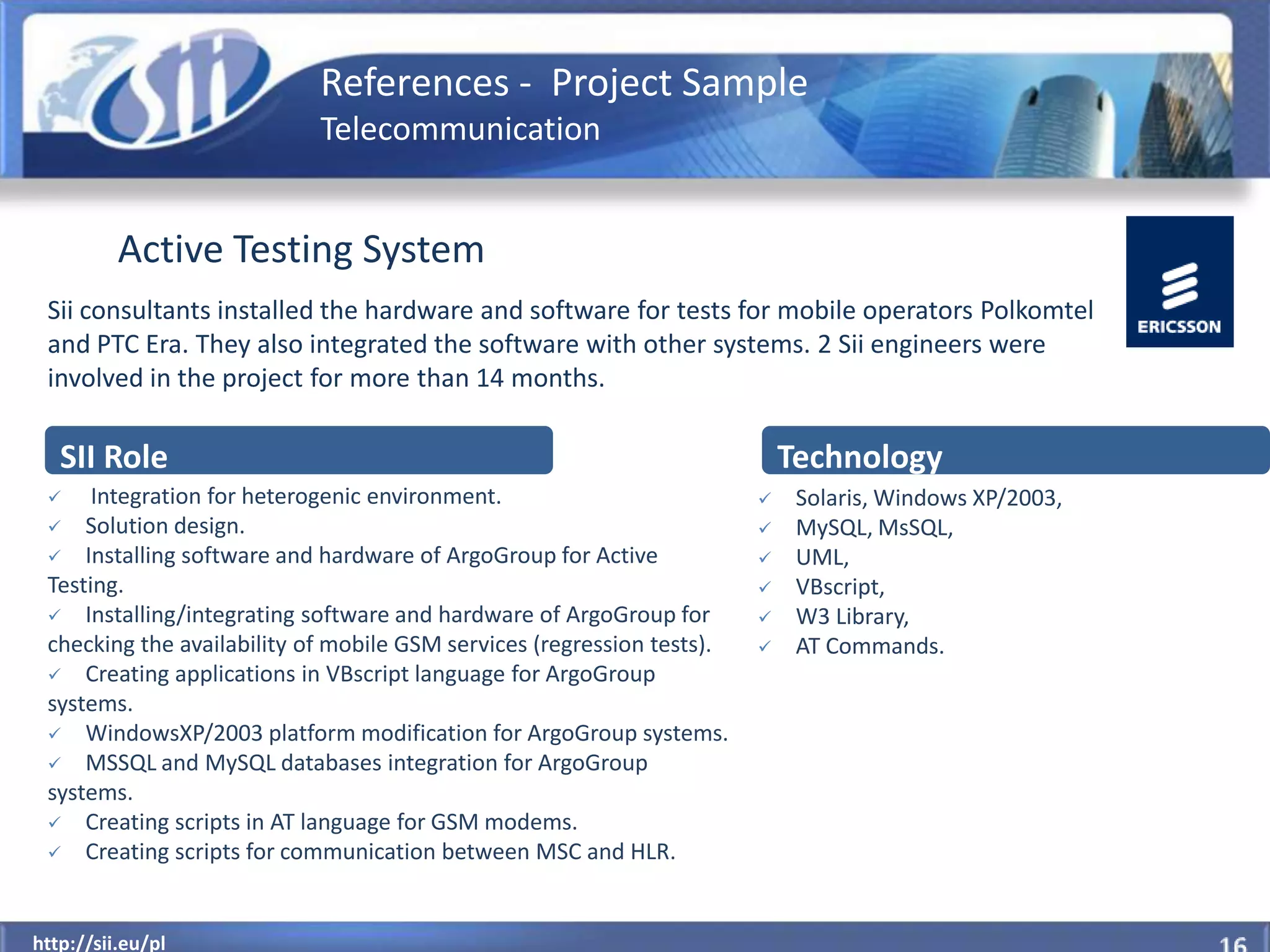 References - Project Sample
                            Telecommunication


          Active Testing System
 Sii consultants installed the hardware and software for tests for mobile operators Polkomtel
 and PTC Era. They also integrated the software with other systems. 2 Sii engineers were
 involved in the project for more than 14 months.

   SII Role                                                                 Technology
     Integration for heterogenic environment.                              Solaris, Windows XP/2003,
  Solution design.                                                         MySQL, MsSQL,
  Installing software and hardware of ArgoGroup for Active                 UML,
 Testing.                                                                   VBscript,
  Installing/integrating software and hardware of ArgoGroup for            W3 Library,
 checking the availability of mobile GSM services (regression tests).       AT Commands.
  Creating applications in VBscript language for ArgoGroup
 systems.
  WindowsXP/2003 platform modification for ArgoGroup systems.
  MSSQL and MySQL databases integration for ArgoGroup
 systems.
  Creating scripts in AT language for GSM modems.
  Creating scripts for communication between MSC and HLR.



  http://sii.eu/pl
http://sii.eu/pl
 