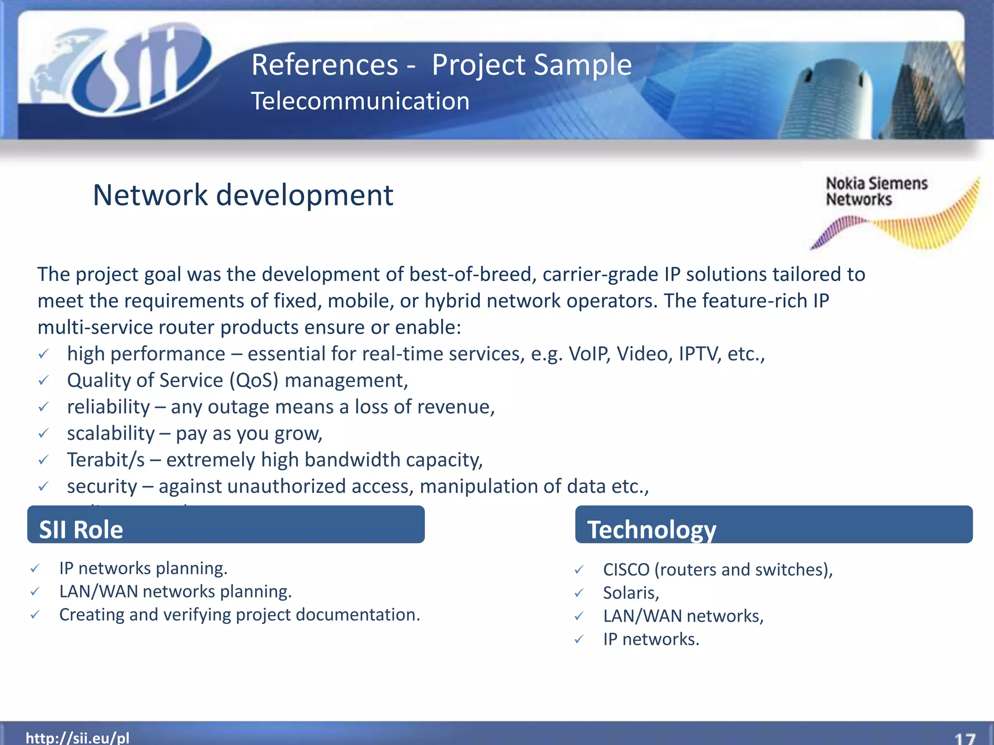References - Project Sample
                            Telecommunication


          Network development

 The project goal was the development of best-of-breed, carrier-grade IP solutions tailored to
 meet the requirements of fixed, mobile, or hybrid network operators. The feature-rich IP
 multi-service router products ensure or enable:
  high performance – essential for real-time services, e.g. VoIP, Video, IPTV, etc.,
  Quality of Service (QoS) management,
  reliability – any outage means a loss of revenue,
  scalability – pay as you grow,
  Terabit/s – extremely high bandwidth capacity,
  security – against unauthorized access, manipulation of data etc.,
  policy control.
  SII Role                                                       Technology
    IP networks planning.                                       CISCO (routers and switches),
    LAN/WAN networks planning.                                  Solaris,
    Creating and verifying project documentation.               LAN/WAN networks,
                                                                 IP networks.



  http://sii.eu/pl
http://sii.eu/pl
 