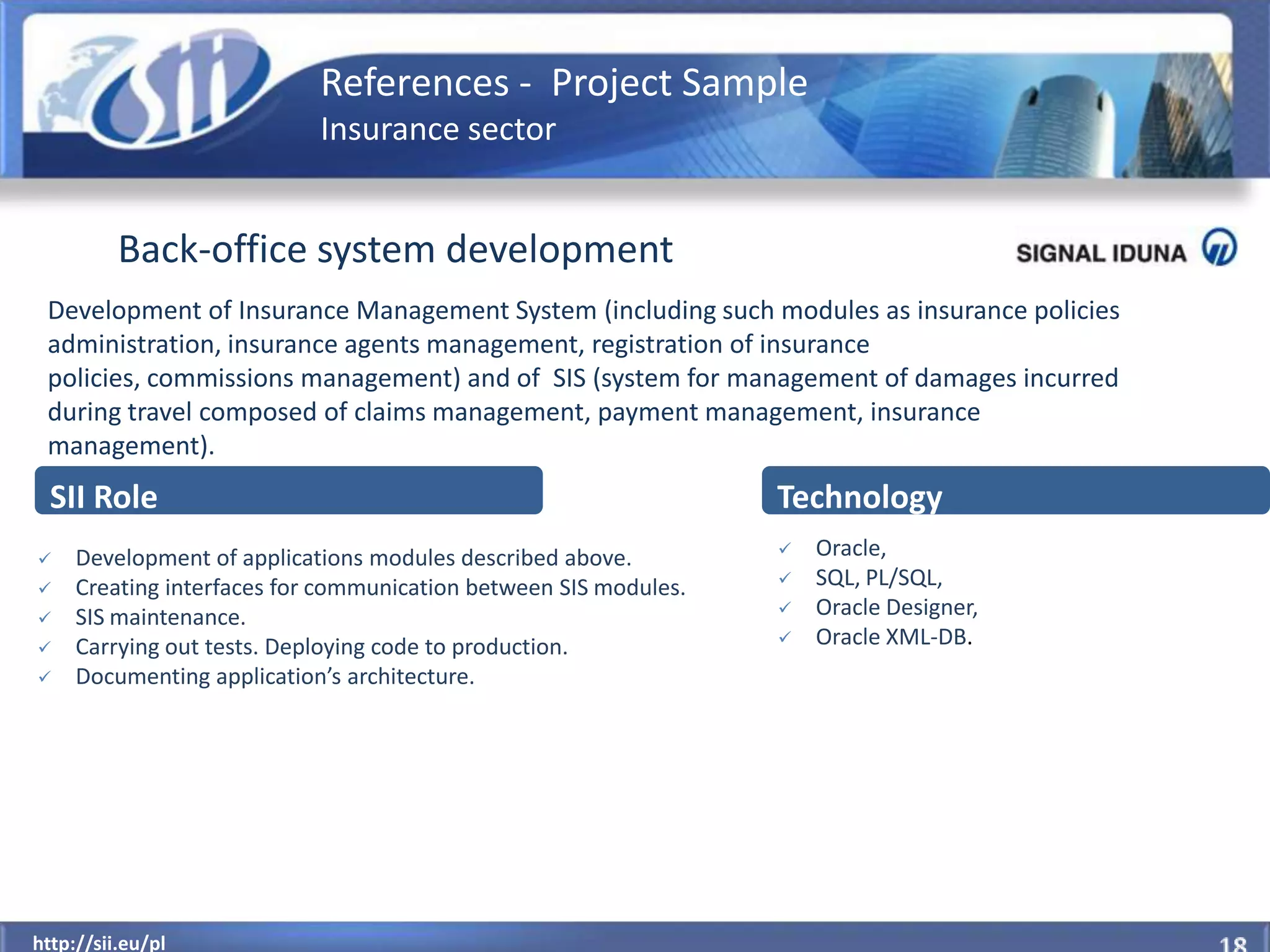 References - Project Sample
                            Insurance sector


          Back-office system development
 Development of Insurance Management System (including such modules as insurance policies
 administration, insurance agents management, registration of insurance
 policies, commissions management) and of SIS (system for management of damages incurred
 during travel composed of claims management, payment management, insurance
 management).
  SII Role                                                        Technology
    Development of applications modules described above.            Oracle,
    Creating interfaces for communication between SIS modules.      SQL, PL/SQL,
    SIS maintenance.                                                Oracle Designer,
    Carrying out tests. Deploying code to production.               Oracle XML-DB.
    Documenting application’s architecture.




  http://sii.eu/pl
http://sii.eu/pl
 