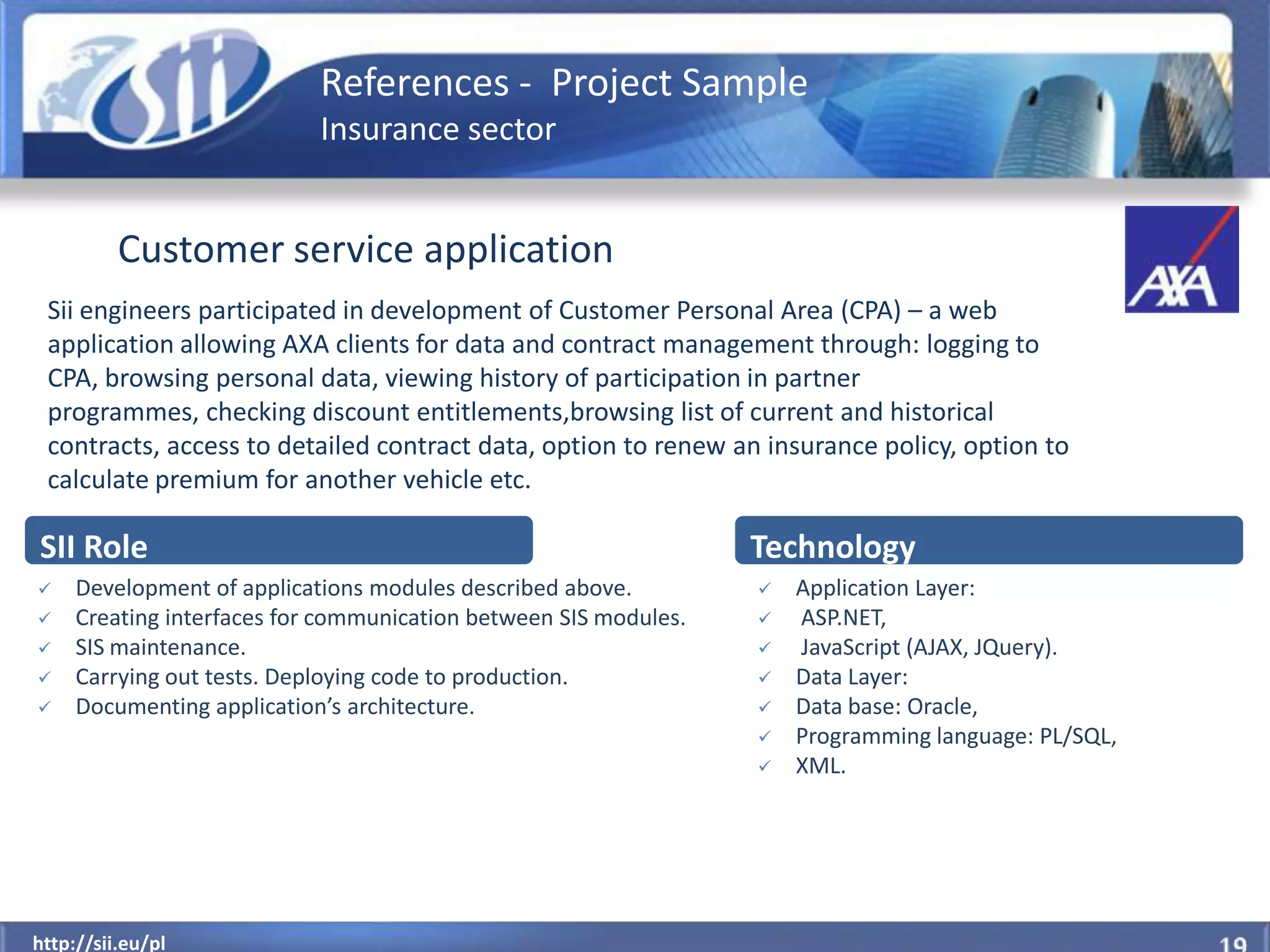 References - Project Sample
                            Insurance sector


          Customer service application
 Sii engineers participated in development of Customer Personal Area (CPA) – a web
 application allowing AXA clients for data and contract management through: logging to
 CPA, browsing personal data, viewing history of participation in partner
 programmes, checking discount entitlements,browsing list of current and historical
 contracts, access to detailed contract data, option to renew an insurance policy, option to
 calculate premium for another vehicle etc.

SII Role                                                          Technology
    Development of applications modules described above.            Application Layer:
    Creating interfaces for communication between SIS modules.      ASP.NET,
    SIS maintenance.                                                JavaScript (AJAX, JQuery).
    Carrying out tests. Deploying code to production.               Data Layer:
    Documenting application’s architecture.                         Data base: Oracle,
                                                                     Programming language: PL/SQL,
                                                                     XML.




  http://sii.eu/pl
http://sii.eu/pl
 