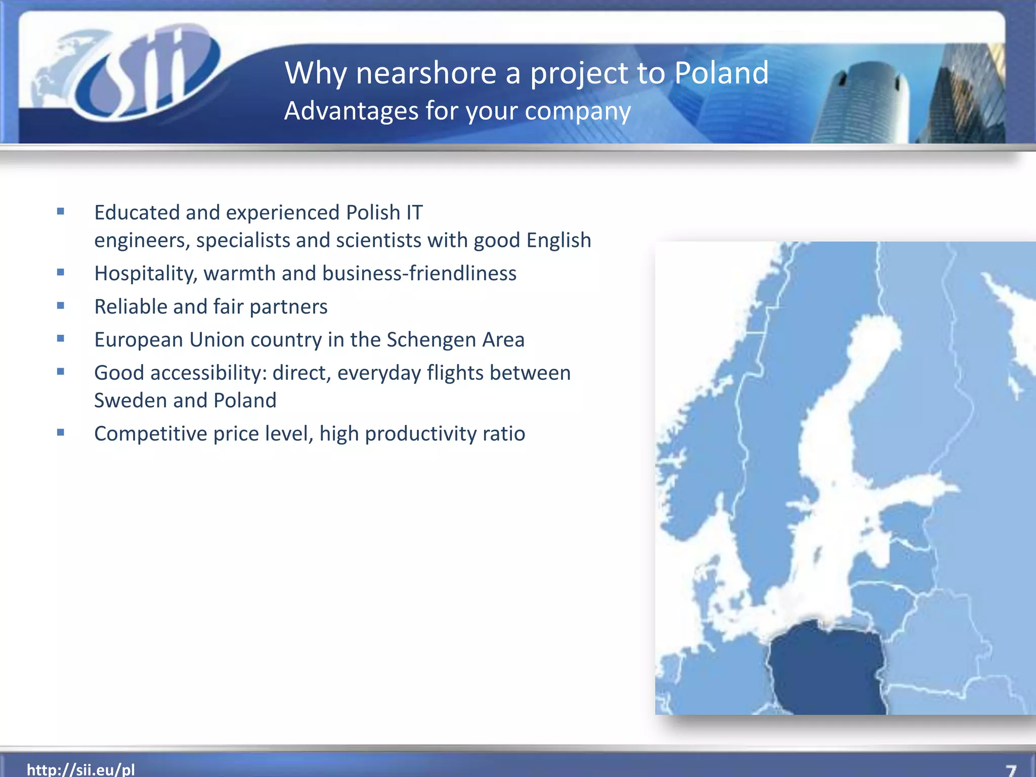 Why nearshore a project to Poland
                             Advantages for your company


        Educated and experienced Polish IT
         engineers, specialists and scientists with good English
        Hospitality, warmth and business-friendliness
        Reliable and fair partners
        European Union country in the Schengen Area
        Good accessibility: direct, everyday flights between
         Sweden and Poland
        Competitive price level, high productivity ratio




  http://sii.eu/pl
http://sii.eu/pl
 
